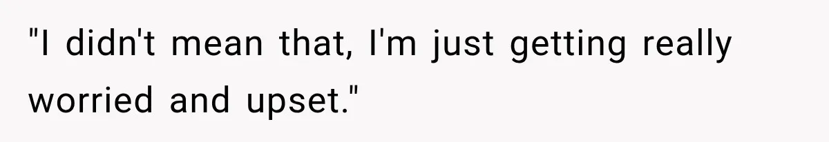 "I didn't mean that, I'm just getting really worried and upset."