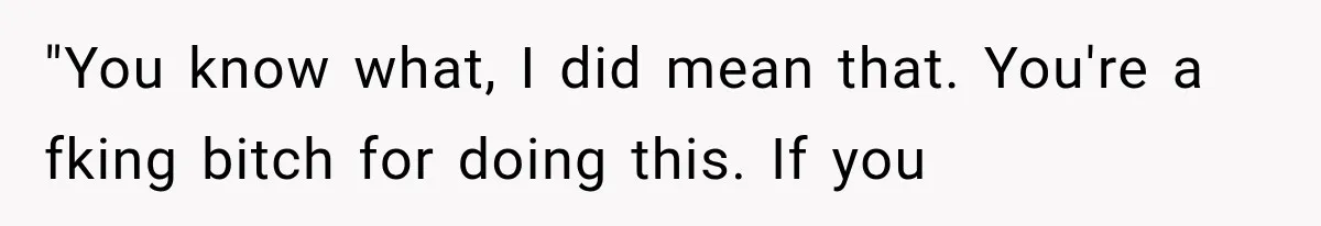 "You know what, I did mean that. You're a fking bitch for doing this. If you