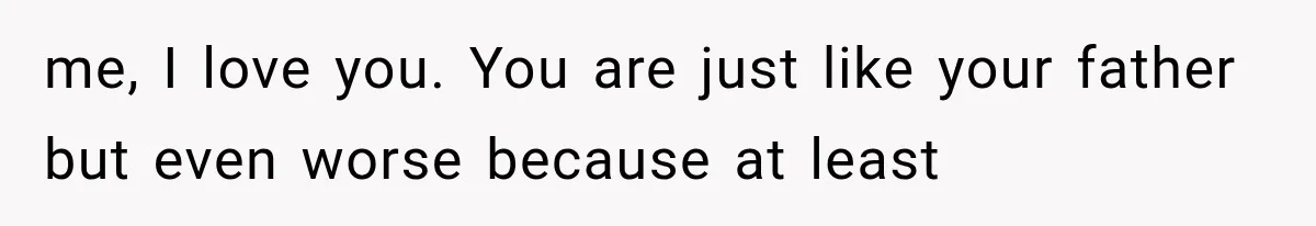 me, I love you. You are just like your father but even worse because at least