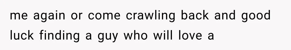me again or come crawling back and good luck finding a guy who will love a
