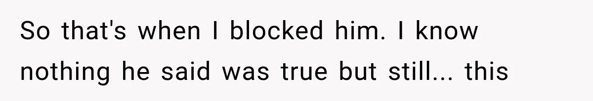 So that's when I blocked him. I know nothing he said was true but still... this