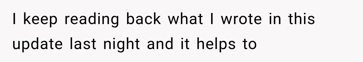 I keep reading back what I wrote in this update last night and it helps to