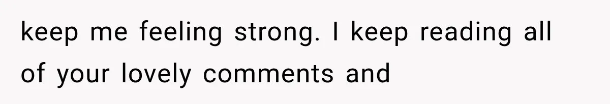 keep me feeling strong. I keep reading all of your lovely comments and