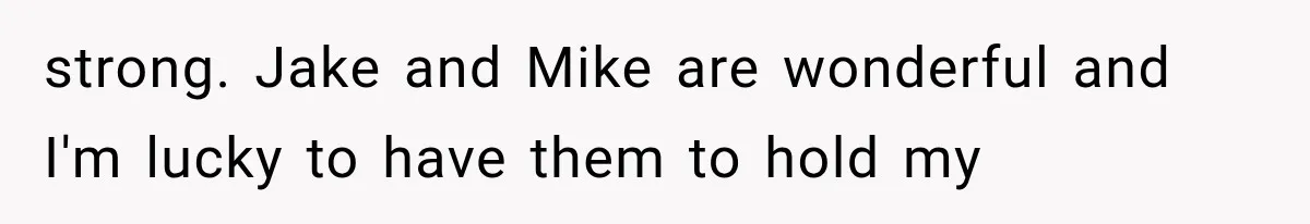 strong. Jake and Mike are wonderful and I'm lucky to have them to hold my