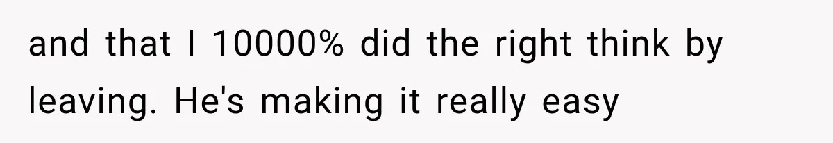 and that I 10000% did the right think by leaving. He's making it really easy