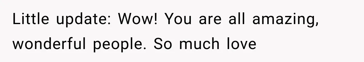 Little update: Wow! You are all amazing, wonderful people. So much love