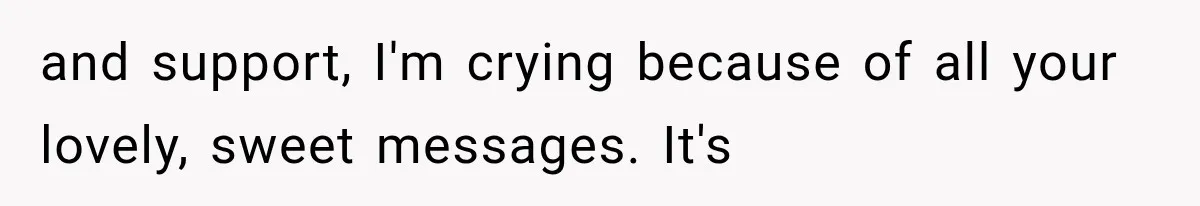 and support, I'm crying because of all your lovely, sweet messages. It's