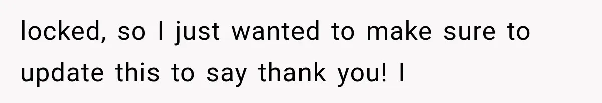 locked, so I just wanted to make sure to update this to say thank you! I