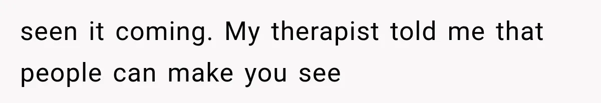 seen it coming. My therapist told me that people can make you see
