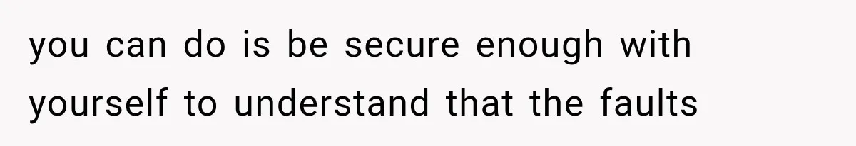 you can do is be secure enough with yourself to understand that the faults