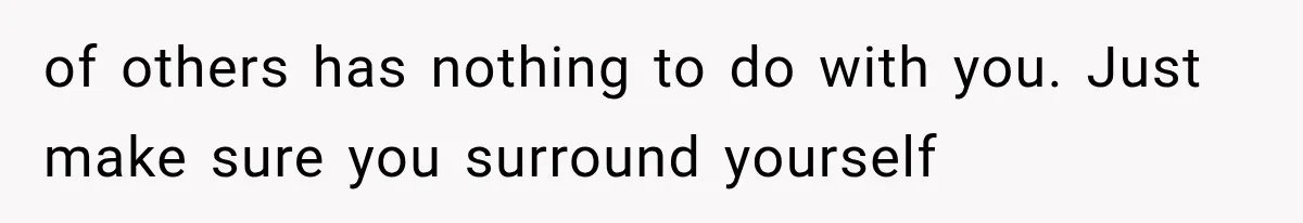 of others has nothing to do with you. Just make sure you surround yourself