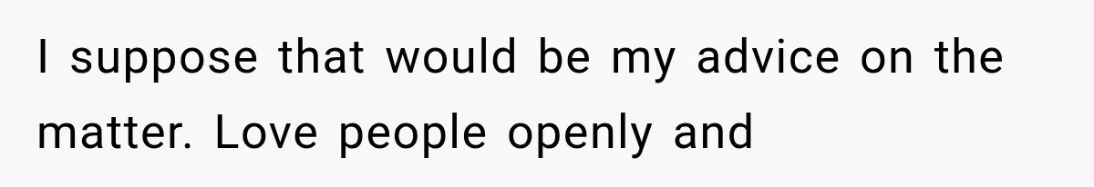 I suppose that would be my advice on the matter. Love people openly and