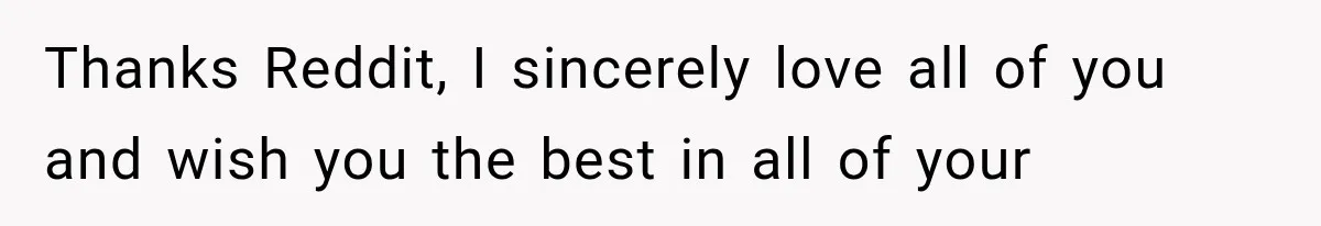 Thanks Reddit, I sincerely love all of you and wish you the best in all of your