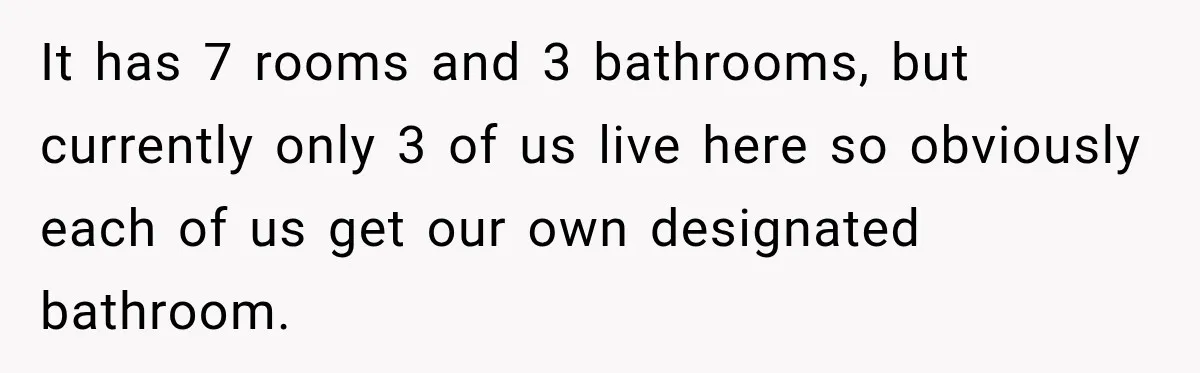 It has 7 rooms and 3 bathrooms, but currently only 3 of us live here so obviously each of us get our own designated bathroom.