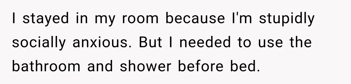 I stayed in my room because I'm stupidly socially anxious. But I needed to use the bathroom and shower before bed.