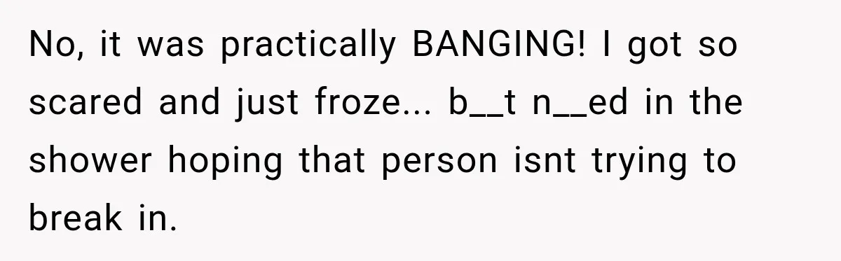 No, it was practically BANGING! I got so scared and just froze... b__t n__ed in the shower hoping that person isnt trying to break in.