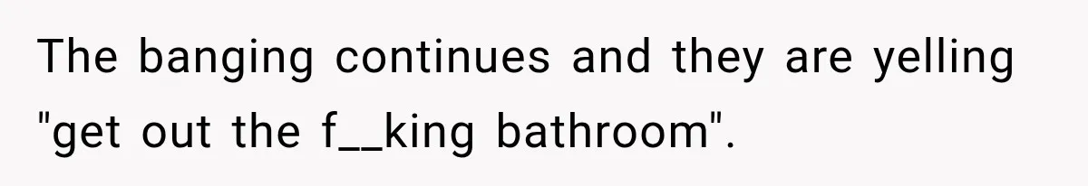 The banging continues and they are yelling "get out the f__king bathroom".