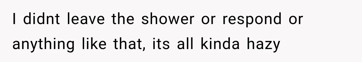 I didnt leave the shower or respond or anything like that, its all kinda hazy