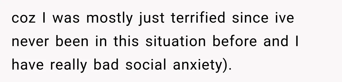 coz I was mostly just terrified since ive never been in this situation before and I have really bad social anxiety).