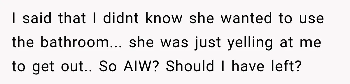 I said that I didnt know she wanted to use the bathroom... she was just yelling at me to get out.. So AIW? Should I have left?