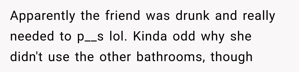 Apparently the friend was drunk and really needed to p__s lol. Kinda odd why she didn't use the other bathrooms, though