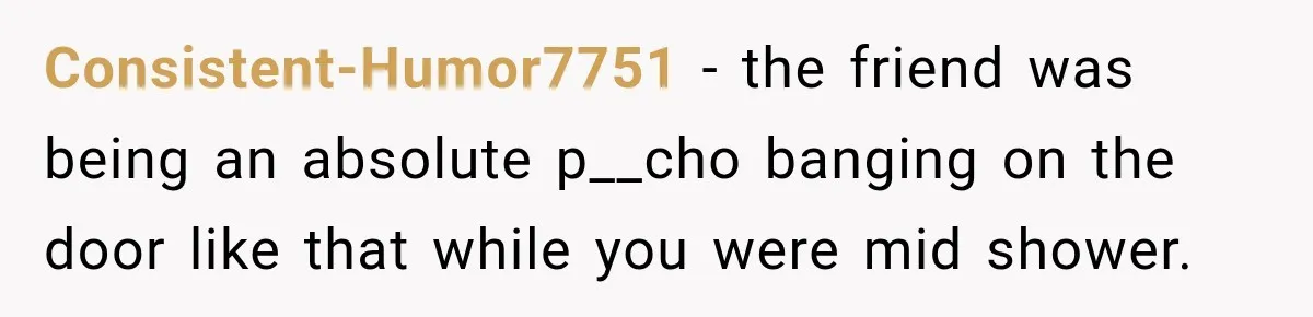 Consistent-Humor7751 − the friend was being an absolute p__cho banging on the door like that while you were mid shower.