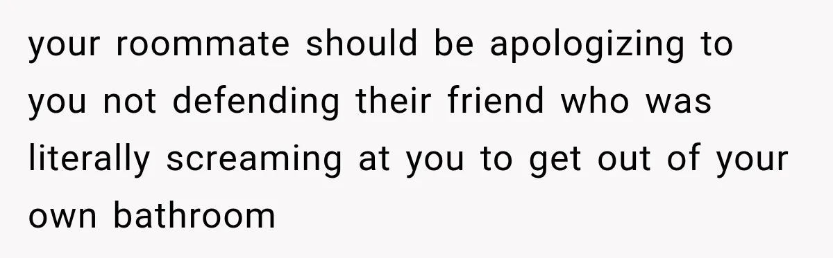your roommate should be apologizing to you not defending their friend who was literally screaming at you to get out of your own bathroom