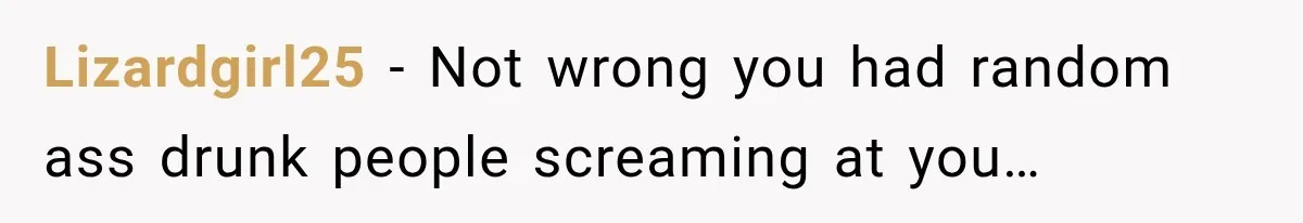 Lizardgirl25 − Not wrong you had random ass drunk people screaming at you…