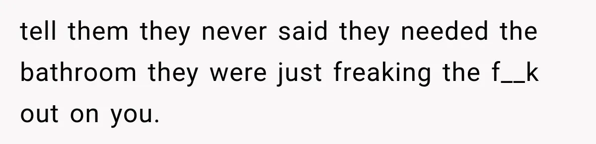 tell them they never said they needed the bathroom they were just freaking the f__k out on you.