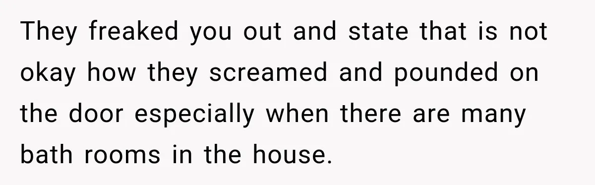 They freaked you out and state that is not okay how they screamed and pounded on the door especially when there are many bath rooms in the house.