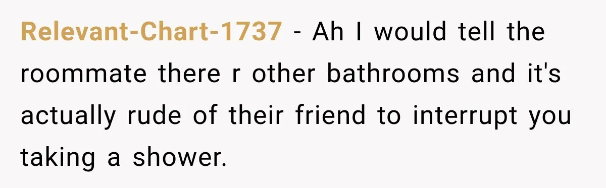 Relevant-Chart-1737 − Ah I would tell the roommate there r other bathrooms and it's actually rude of their friend to interrupt you taking a shower.