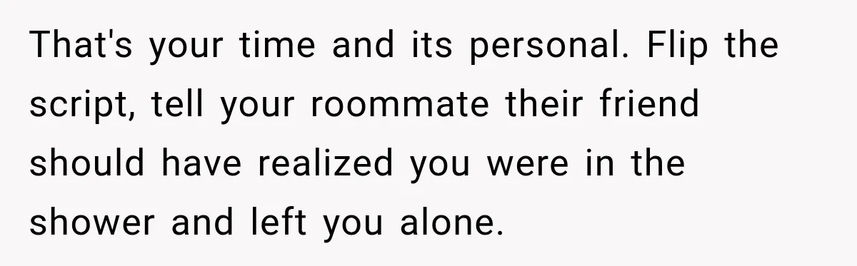 That's your time and its personal. Flip the script, tell your roommate their friend should have realized you were in the shower and left you alone.