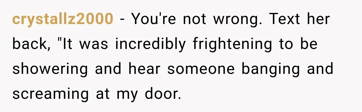 crystallz2000 − You're not wrong. Text her back, "It was incredibly frightening to be showering and hear someone banging and screaming at my door.