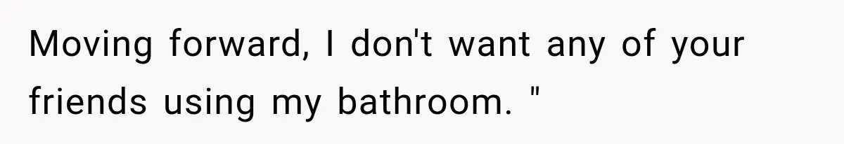 Moving forward, I don't want any of your friends using my bathroom. "