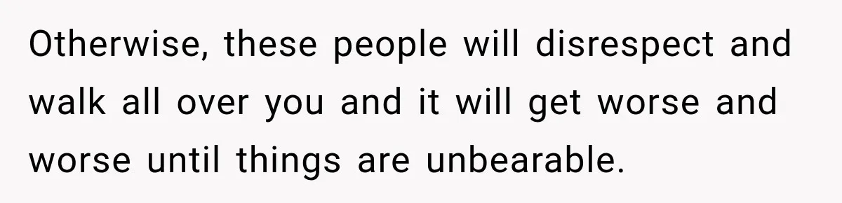 Otherwise, these people will disrespect and walk all over you and it will get worse and worse until things are unbearable.