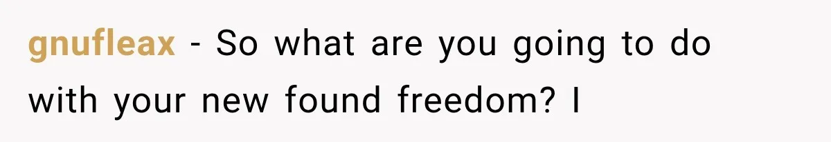 gnufleax − So what are you going to do with your new found freedom? I