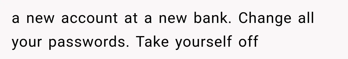 a new account at a new bank. Change all your passwords. Take yourself off