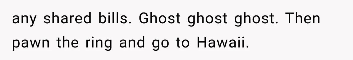 any shared bills. Ghost ghost ghost. Then pawn the ring and go to Hawaii.