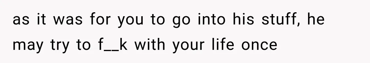 as it was for you to go into his stuff, he may try to f__k with your life once