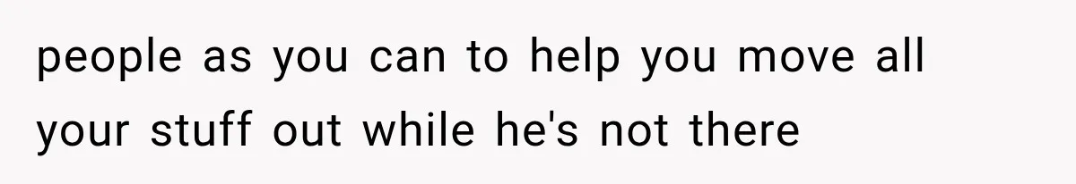 people as you can to help you move all your stuff out while he's not there