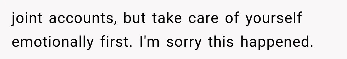 joint accounts, but take care of yourself emotionally first. I'm sorry this happened.