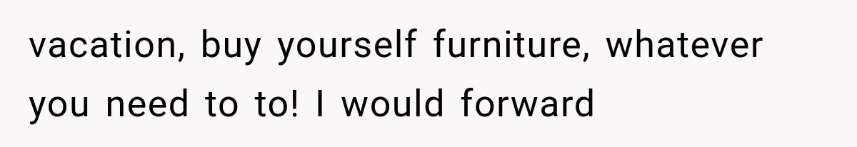 vacation, buy yourself furniture, whatever you need to to! I would forward