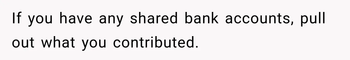 If you have any shared bank accounts, pull out what you contributed.