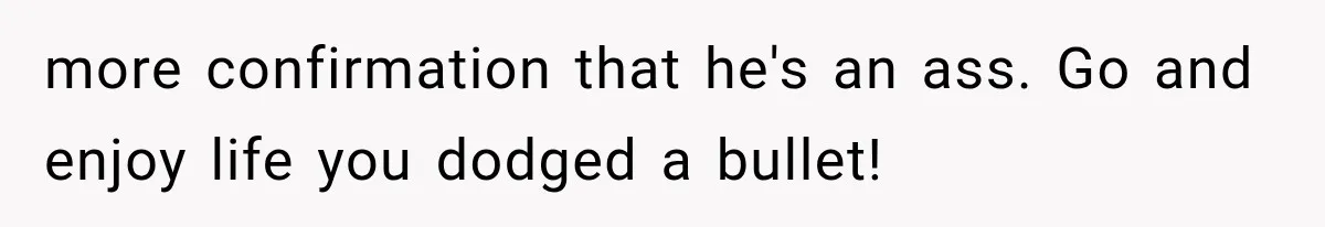 more confirmation that he's an ass. Go and enjoy life you dodged a bullet!