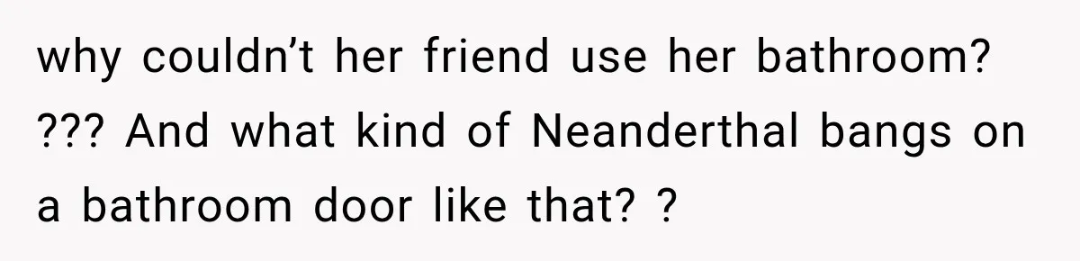 why couldn’t her friend use her bathroom? ??? And what kind of Neanderthal bangs on a bathroom door like that? ?