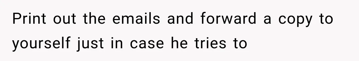 Print out the emails and forward a copy to yourself just in case he tries to
