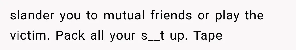 slander you to mutual friends or play the victim. Pack all your s__t up. Tape