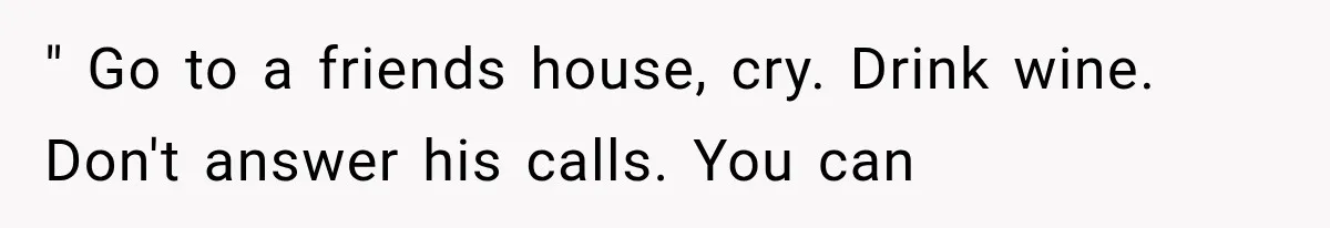 " Go to a friends house, cry. Drink wine. Don't answer his calls. You can