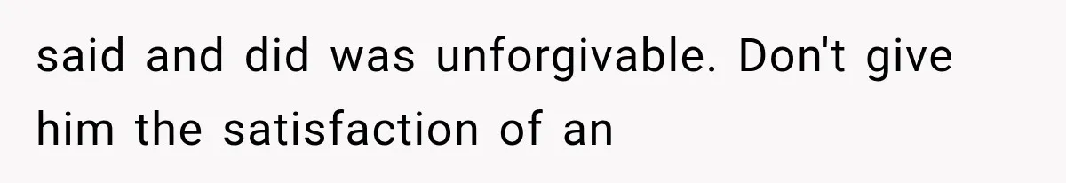 said and did was unforgivable. Don't give him the satisfaction of an