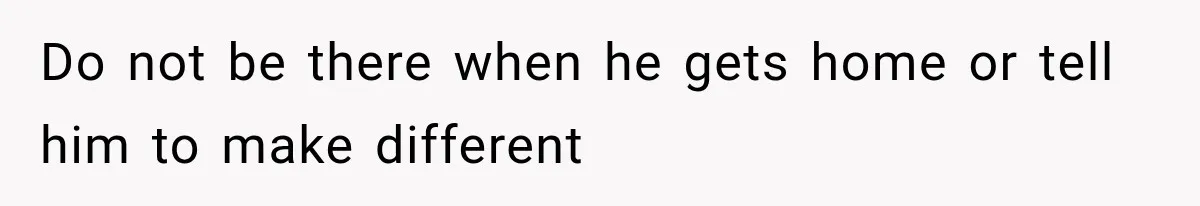 Do not be there when he gets home or tell him to make different